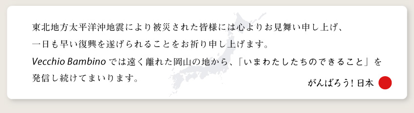 東北地方太平洋沖地震により被災された皆様には心よりお見舞い申し上げ、 一日も早い復興を遂げられることをお祈り申し上げます。Vecchio Bambinoでは遠く離れた岡山の地から、「いまわたしたちの東北地方太平洋沖地震により被災された皆様には心よりお見舞い申し上げ、 一日も早い復興を遂げられることをお祈り申し上げます。