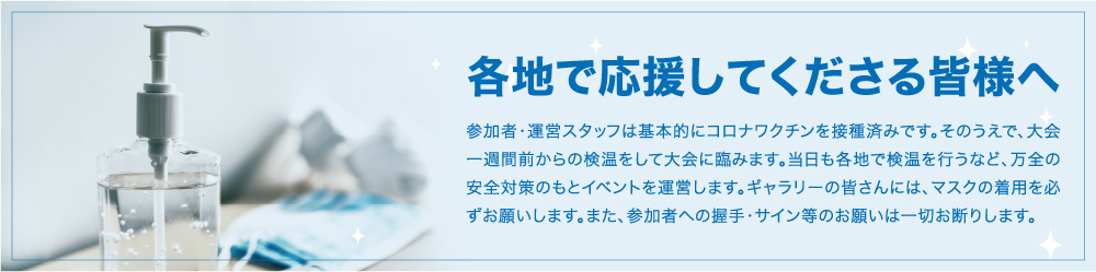 各地で応援してくださる皆様へ 参加者・運営スタッフは基本的にコロナワクチンを接種済みです。そのうえで、大会一週間前からの検温をして大会に臨みます。当日も各地で検温を行うなど、万全の安全対策のもとイベントを運営します。ギャラリーの皆さんには、マスクの着用を必ずお願いします。また、参加者への握手・サイン等のお願いは一切お断りします。