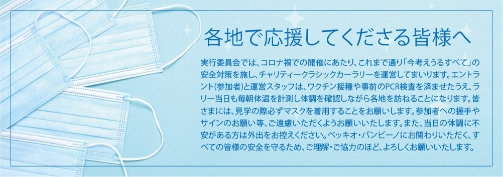 各地で応援してくださる皆様へ 実行委員会では、コロナ禍での開催にあたり、これまで通り「今考えうるすべて」の安全対策を施し、チャリティークラシックカーラリーを運営してまいります。エントラント(参加者)と運営スタッフは、ワクチン接種や事前のPCR検査を済ませたうえ、ラリー当日も毎朝体温を計測し体調を確認しながら各地を訪ねることになります。皆さまには、見学の際必ずマスクを着用することをお願いします。参加者への握手やサインのお願い等、ご遠慮いただくようお願いいたします。また、当日の体調に不安がある方は外出をお控えください。ベッキオ・バンビーノにお関わりいただく、すべての皆様の安全を守るため、ご理解・ご協力のほど、よろしくお願いいたします。