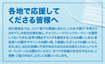 各地で応援してくださる皆様へ 実行委員会では、コロナ禍での開催にあたり、これまで通り「今考えうるすべて」の安全対策を施し、チャリティークラシックカーラリーを運営してまいります。見学の際必ずマスクを着用することをお願いします。参加者への握手やサインのお願い等、ご遠慮いただくようお願いいたします。また、当日の体調に不安がある方は外出をお控えください。ベッキオ・バンビーノにお関わりいただく、すべての皆様の安全を守るため、ご理解・ご協力のほど、よろしくお願いいたします。